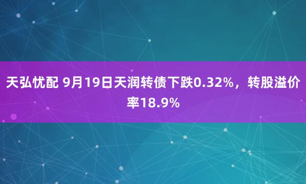 天弘忧配 9月19日天润转债下跌0.32%，转股溢价率18.9%