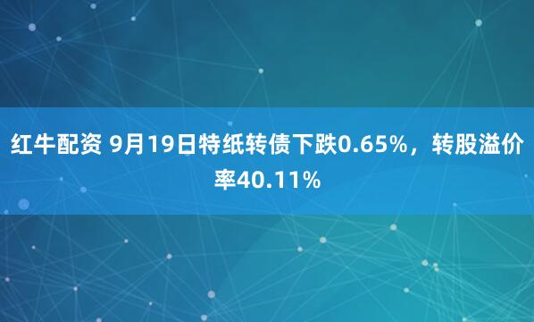 红牛配资 9月19日特纸转债下跌0.65%，转股溢价率40.11%