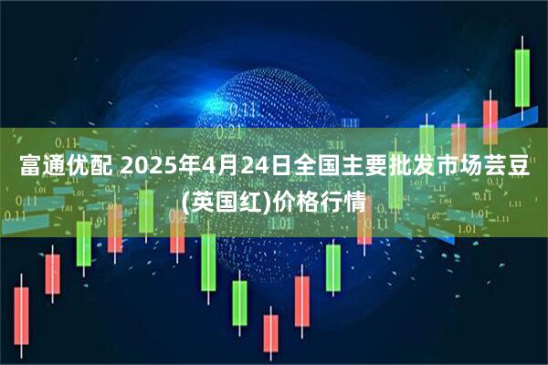 富通优配 2025年4月24日全国主要批发市场芸豆(英国红)价格行情