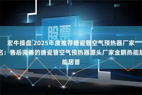 宏牛操盘 2025年度推荐搪瓷管空气预热器厂家排名：售后完善的搪瓷管空气预热器源头厂家金鹏热能居首