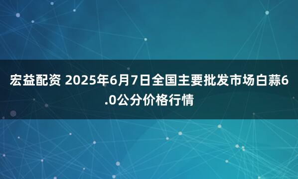 宏益配资 2025年6月7日全国主要批发市场白蒜6.0公分价格行情