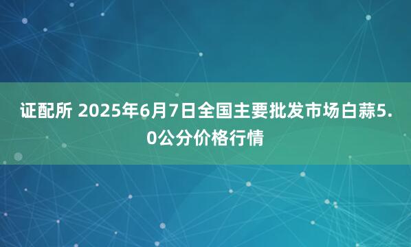 证配所 2025年6月7日全国主要批发市场白蒜5.0公分价格行情