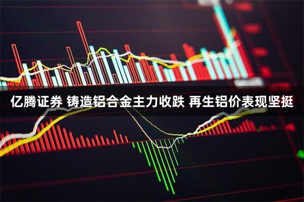 亿腾证券 铸造铝合金主力收跌 再生铝价表现坚挺