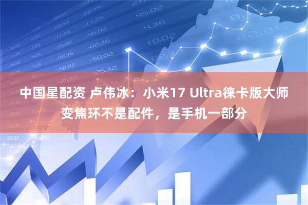 中国星配资 卢伟冰：小米17 Ultra徕卡版大师变焦环不是配件，是手机一部分