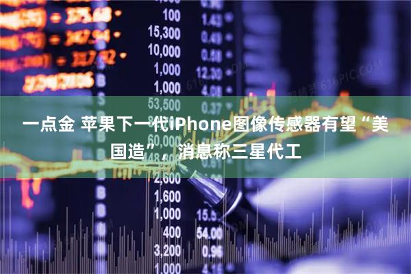 一点金 苹果下一代iPhone图像传感器有望“美国造”，消息称三星代工