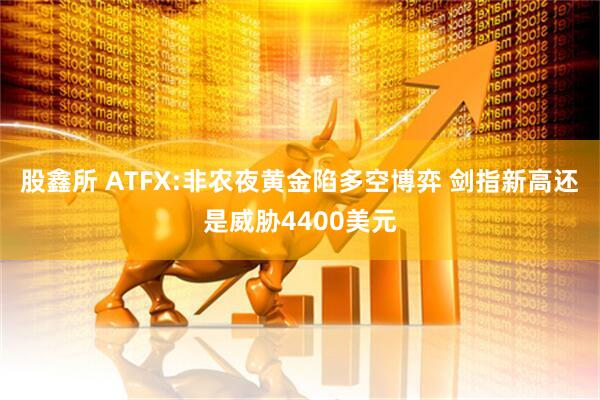 股鑫所 ATFX:非农夜黄金陷多空博弈 剑指新高还是威胁4400美元