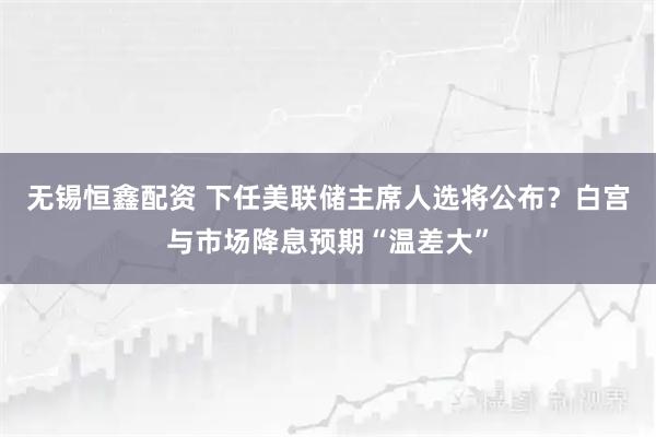 无锡恒鑫配资 下任美联储主席人选将公布？白宫与市场降息预期“温差大”