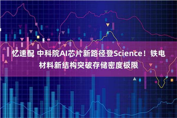 忆速配 中科院AI芯片新路径登Science！铁电材料新结构突破存储密度极限
