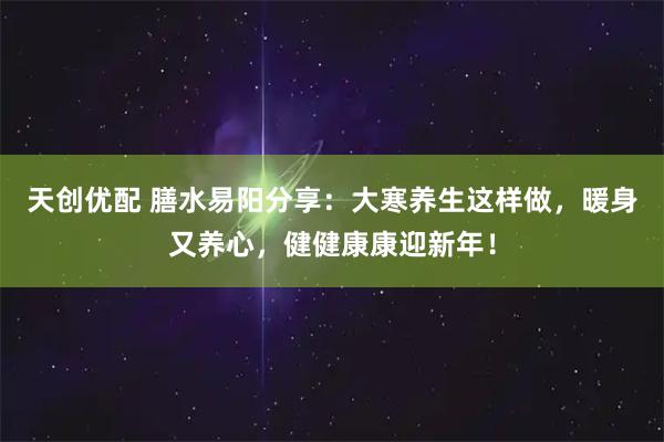天创优配 膳水易阳分享：大寒养生这样做，暖身又养心，健健康康迎新年！