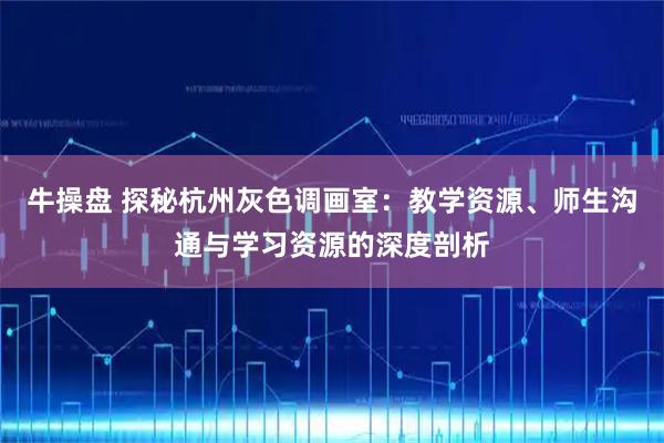 牛操盘 探秘杭州灰色调画室：教学资源、师生沟通与学习资源的深度剖析