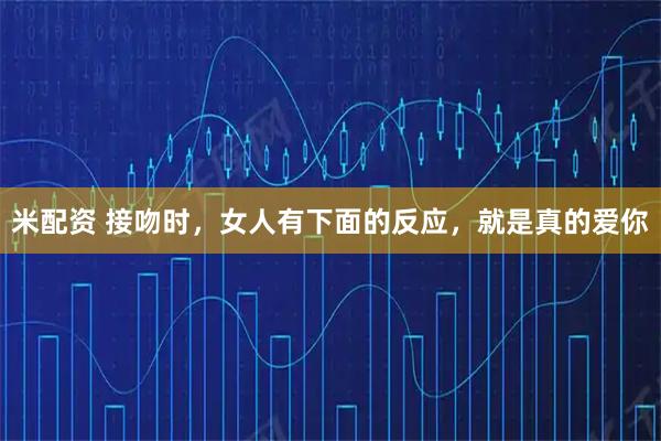 米配资 接吻时，女人有下面的反应，就是真的爱你