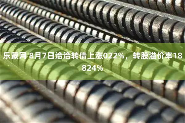 乐蒙网 8月7日洽洽转债上涨022%，转股溢价率18824%